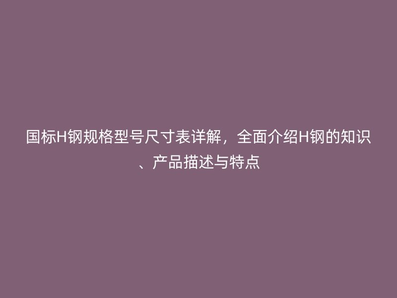 國標(biāo)H鋼規(guī)格型號尺寸表詳解，全面介紹H鋼的知識、產(chǎn)品描述與特點