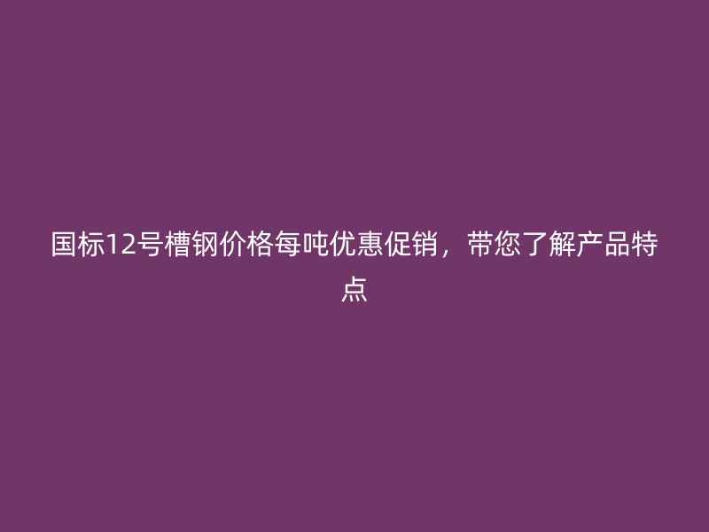 國標12號槽鋼價格每噸優(yōu)惠促銷，帶您了解產(chǎn)品特點