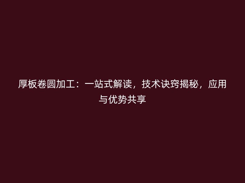 厚板卷圓加工：一站式解讀，技術(shù)訣竅揭秘，應(yīng)用與優(yōu)勢(shì)共享