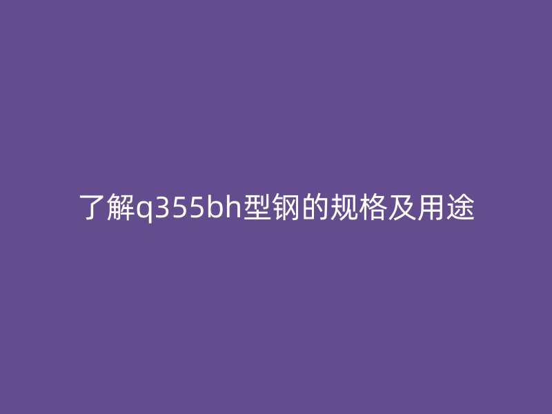 了解q355bh型鋼的規(guī)格及用途