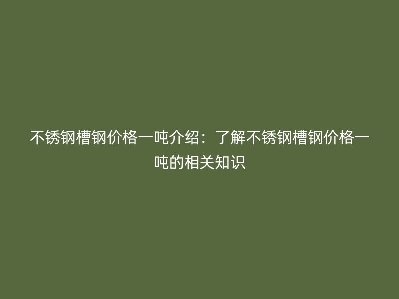 不銹鋼槽鋼價格一噸介紹：了解不銹鋼槽鋼價格一噸的相關知識