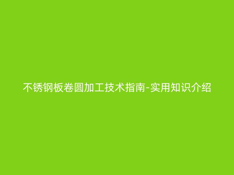 不銹鋼板卷圓加工技術(shù)指南-實(shí)用知識(shí)介紹