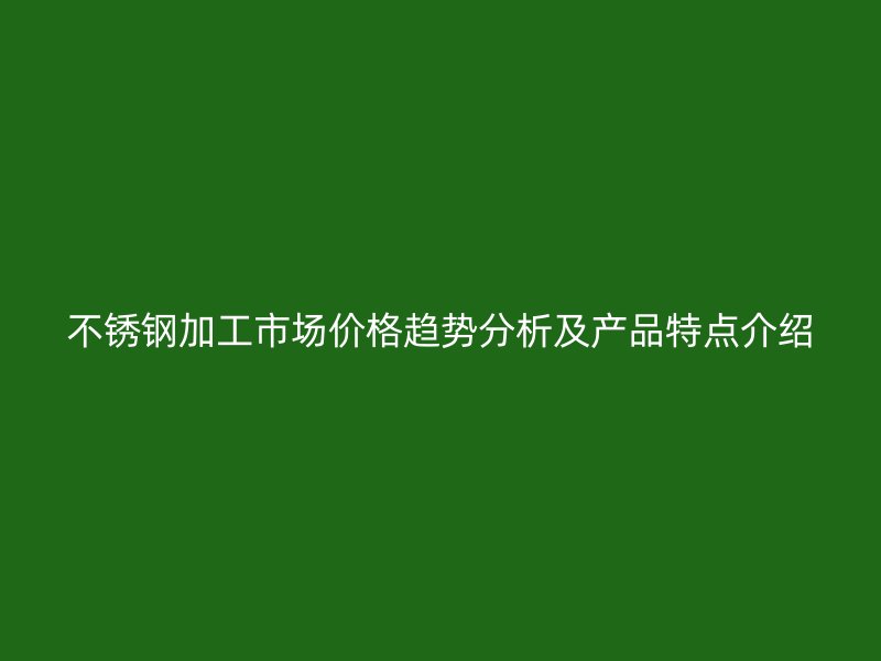 不銹鋼加工市場價格趨勢分析及產(chǎn)品特點介紹