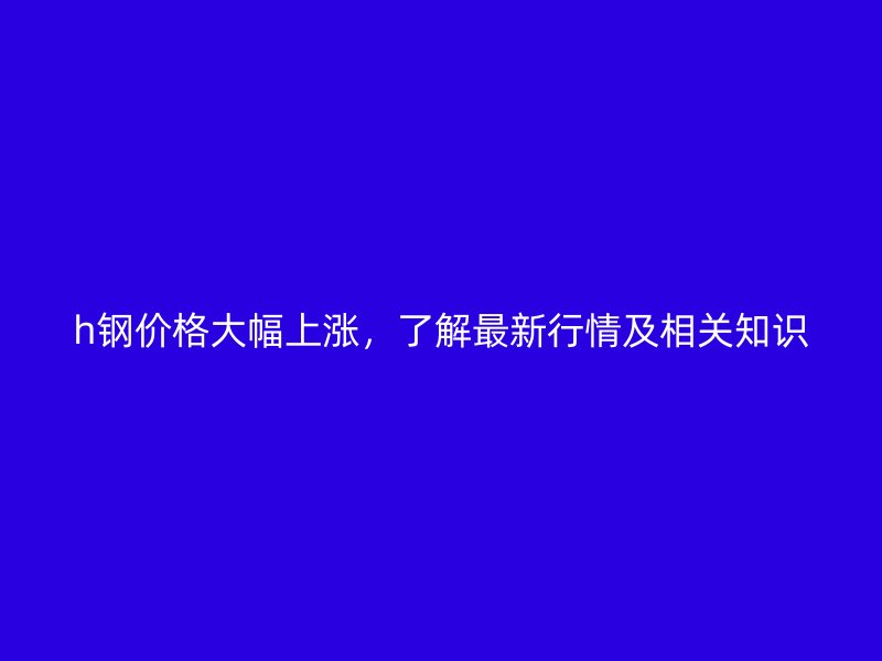 h鋼價(jià)格大幅上漲，了解最新行情及相關(guān)知識(shí)