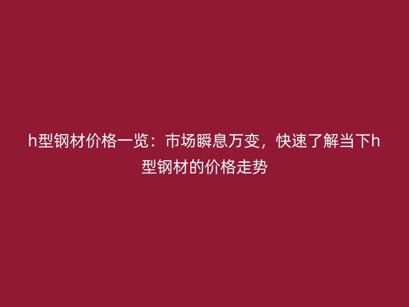 h型鋼材價(jià)格一覽：市場瞬息萬變，快速了解當(dāng)下h型鋼材的價(jià)格走勢