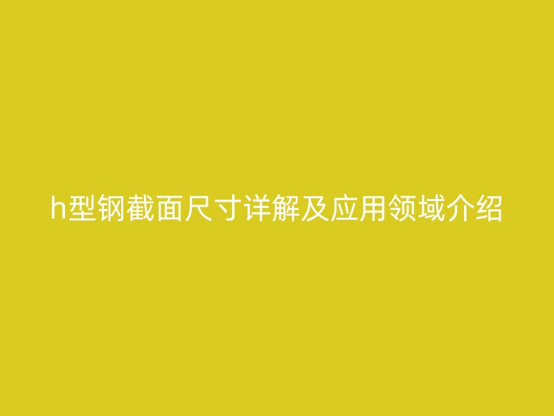 h型鋼截面尺寸詳解及應(yīng)用領(lǐng)域介紹