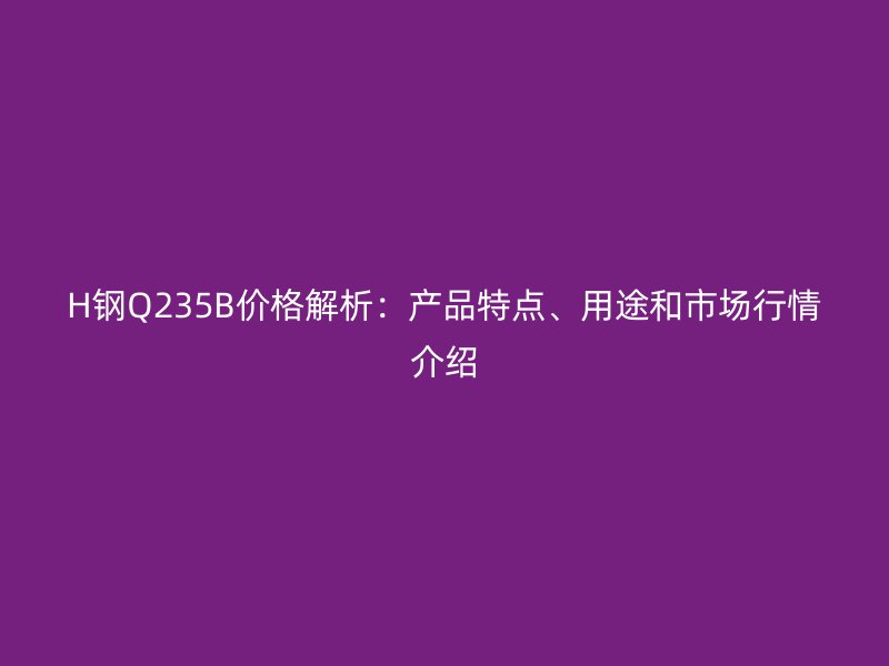 H鋼Q235B價(jià)格解析：產(chǎn)品特點(diǎn)、用途和市場行情介紹
