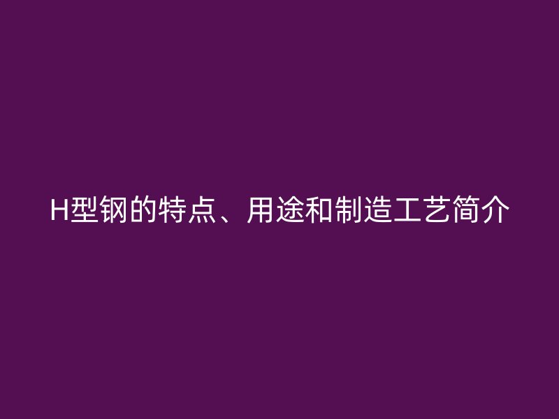 H型鋼的特點(diǎn)、用途和制造工藝簡(jiǎn)介