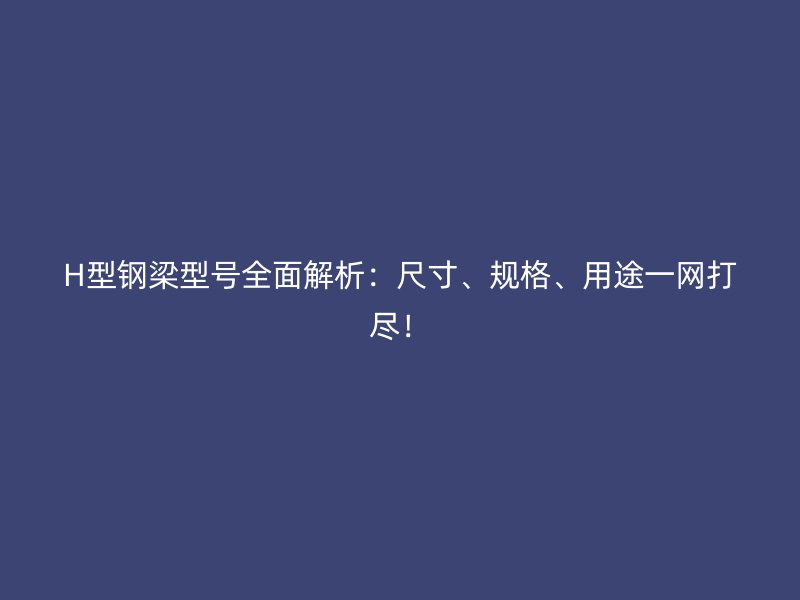 H型鋼梁型號全面解析：尺寸、規(guī)格、用途一網(wǎng)打盡！
