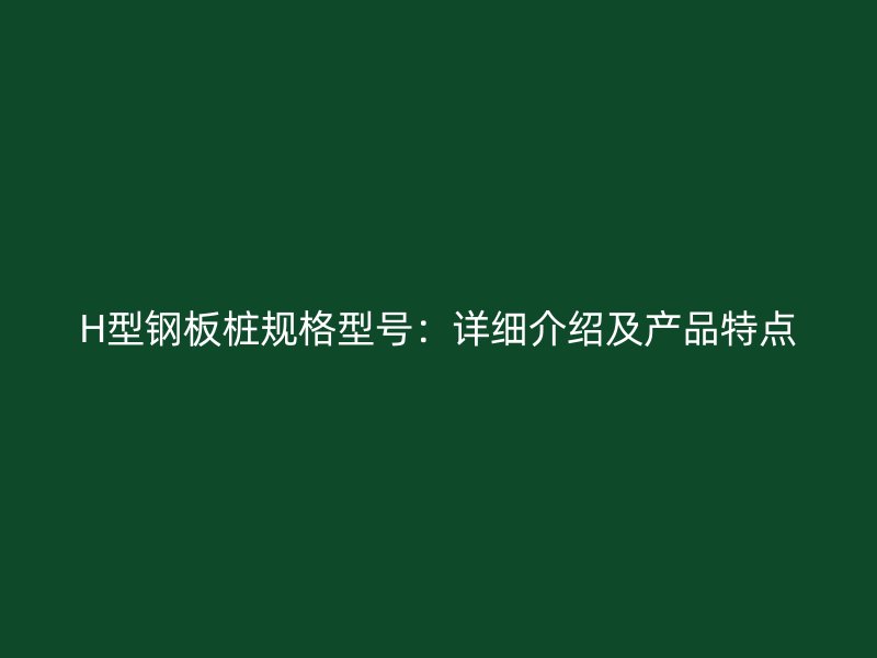 H型鋼板樁規(guī)格型號(hào)：詳細(xì)介紹及產(chǎn)品特點(diǎn)