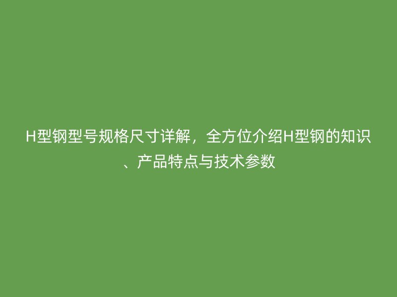 H型鋼型號(hào)規(guī)格尺寸詳解，全方位介紹H型鋼的知識(shí)、產(chǎn)品特點(diǎn)與技術(shù)參數(shù)