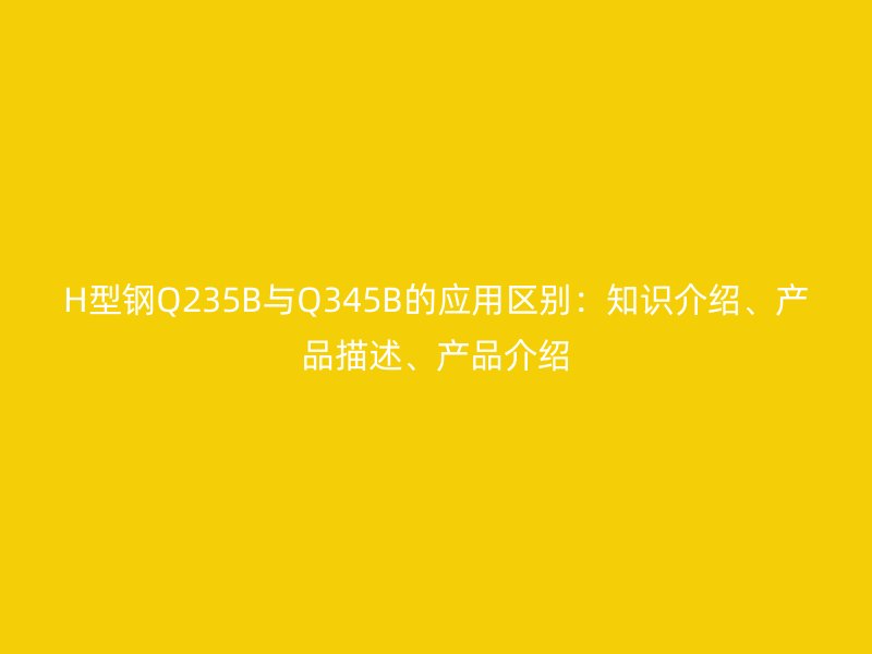 H型鋼Q235B與Q345B的應用區(qū)別：知識介紹、產(chǎn)品描述、產(chǎn)品介紹
