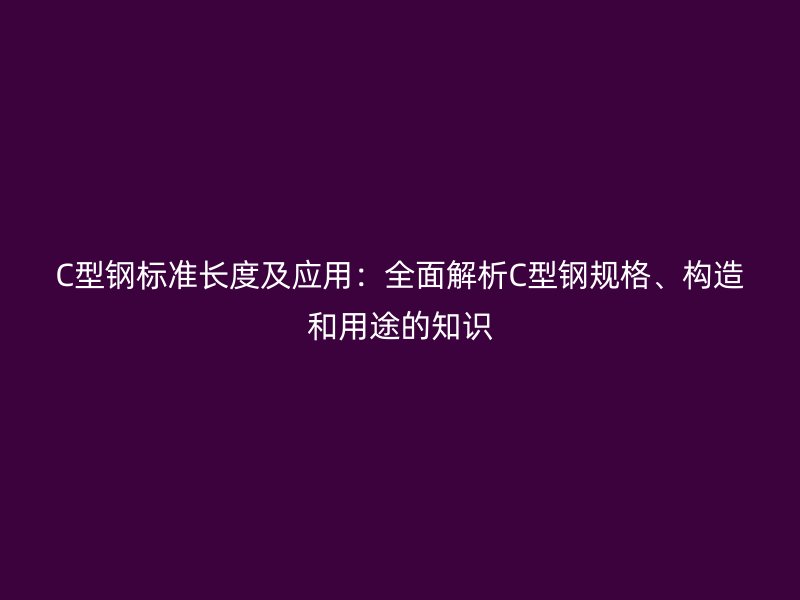 C型鋼標(biāo)準(zhǔn)長(zhǎng)度及應(yīng)用：全面解析C型鋼規(guī)格、構(gòu)造和用途的知識(shí)