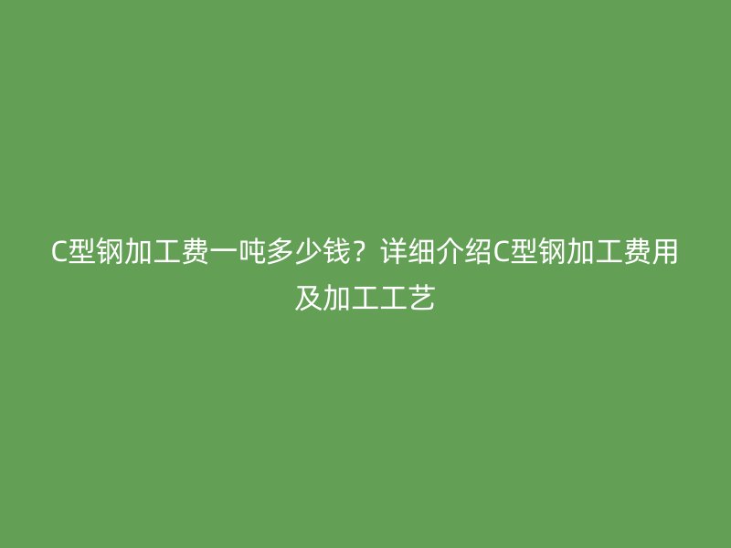 C型鋼加工費一噸多少錢？詳細(xì)介紹C型鋼加工費用及加工工藝
