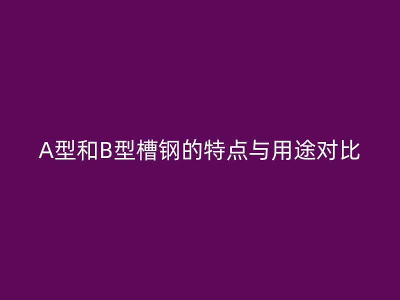 A型和B型槽鋼的特點(diǎn)與用途對(duì)比