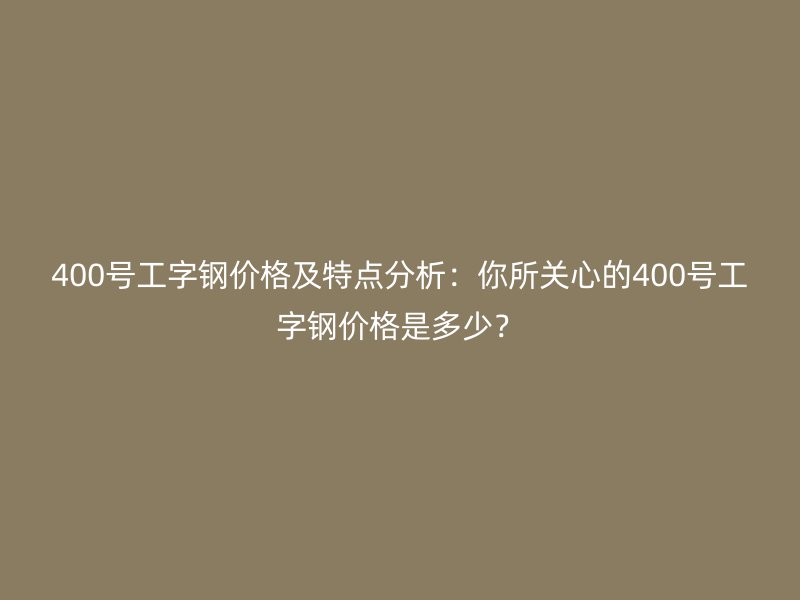 400號工字鋼價格及特點分析：你所關(guān)心的400號工字鋼價格是多少？