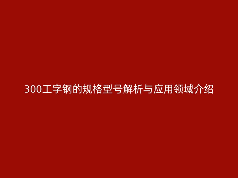 300工字鋼的規(guī)格型號解析與應用領域介紹
