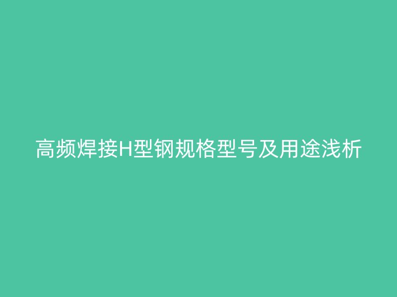 高頻焊接H型鋼規(guī)格型號及用途淺析