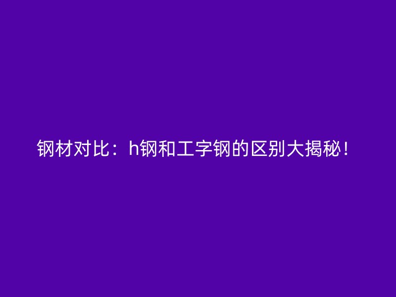 鋼材對比：h鋼和工字鋼的區(qū)別大揭秘！