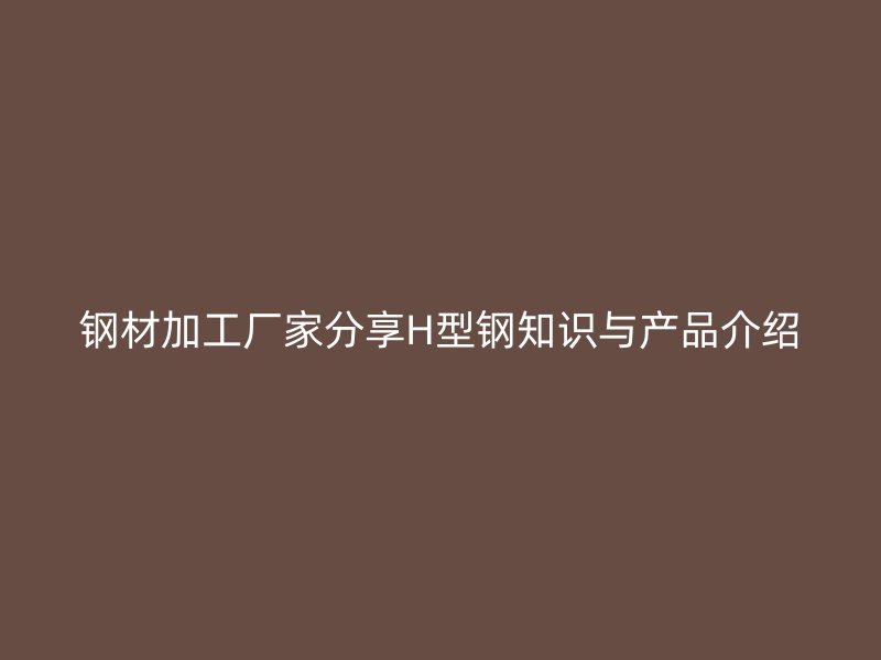 鋼材加工廠家分享H型鋼知識與產(chǎn)品介紹