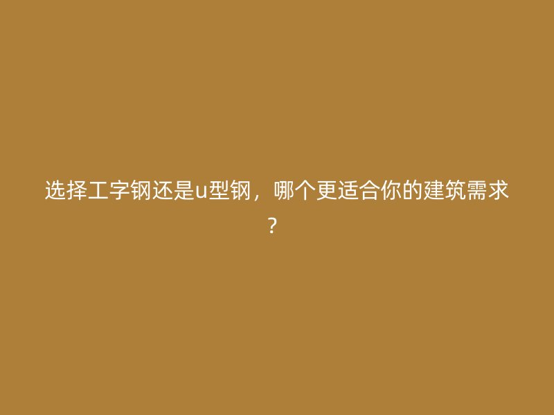 選擇工字鋼還是u型鋼，哪個更適合你的建筑需求？