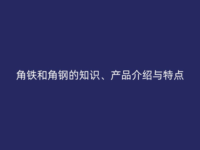 角鐵和角鋼的知識、產(chǎn)品介紹與特點