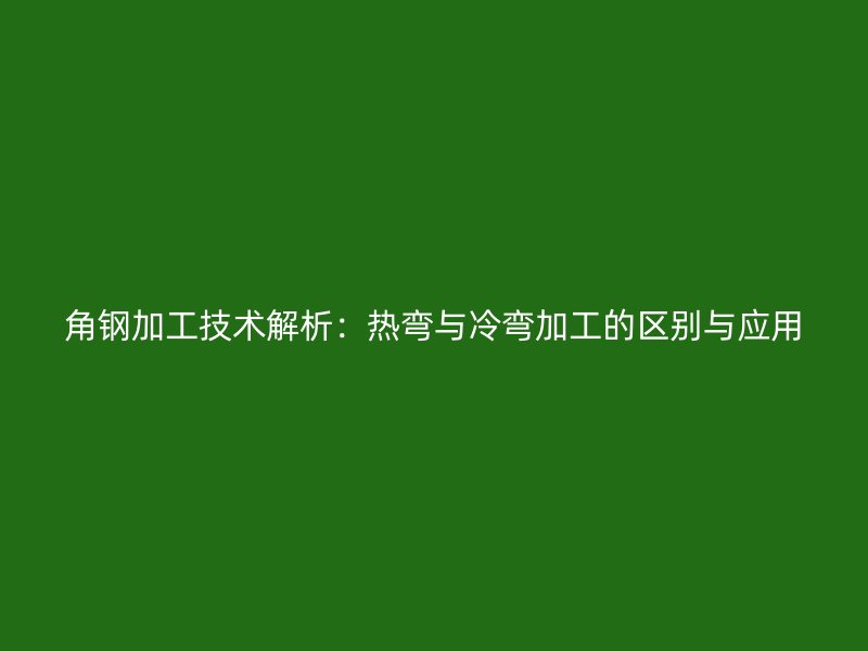 角鋼加工技術(shù)解析：熱彎與冷彎加工的區(qū)別與應(yīng)用