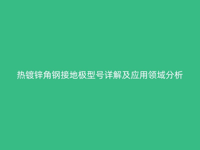 熱鍍鋅角鋼接地極型號詳解及應(yīng)用領(lǐng)域分析