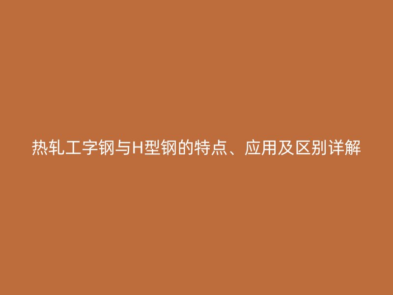 熱軋工字鋼與H型鋼的特點(diǎn)、應(yīng)用及區(qū)別詳解