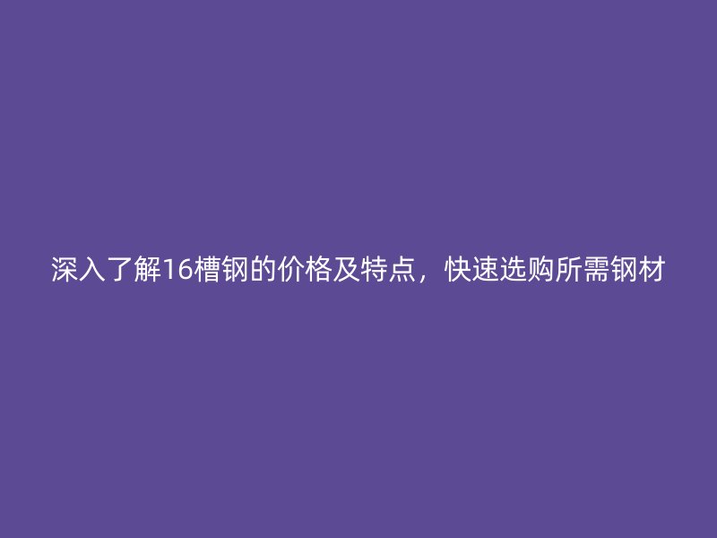 深入了解16槽鋼的價格及特點，快速選購所需鋼材