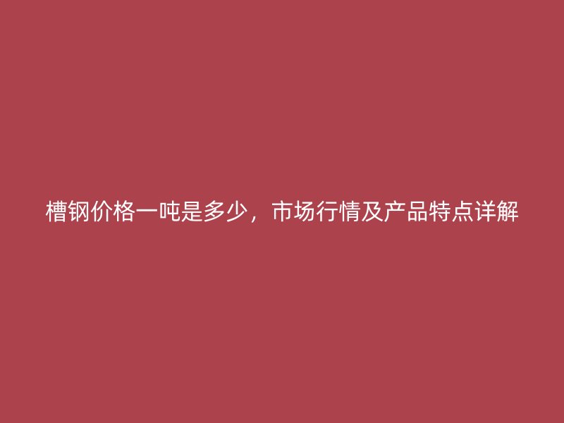 槽鋼價格一噸是多少，市場行情及產(chǎn)品特點(diǎn)詳解