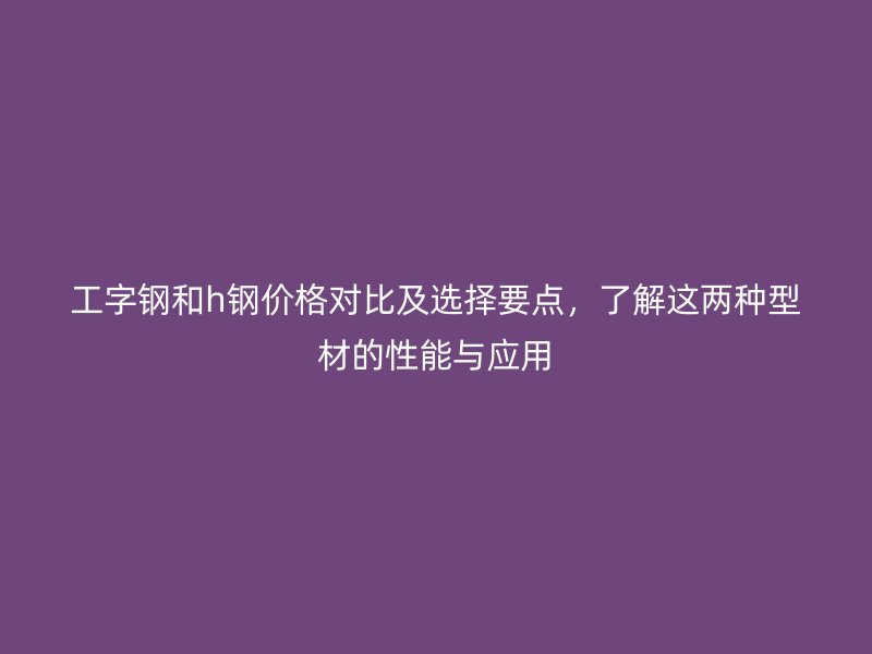 工字鋼和h鋼價格對比及選擇要點，了解這兩種型材的性能與應(yīng)用