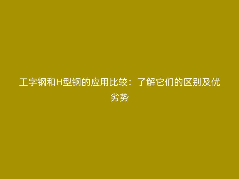 工字鋼和H型鋼的應(yīng)用比較：了解它們的區(qū)別及優(yōu)劣勢