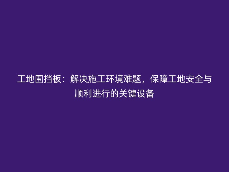 工地圍擋板：解決施工環(huán)境難題，保障工地安全與順利進行的關(guān)鍵設(shè)備