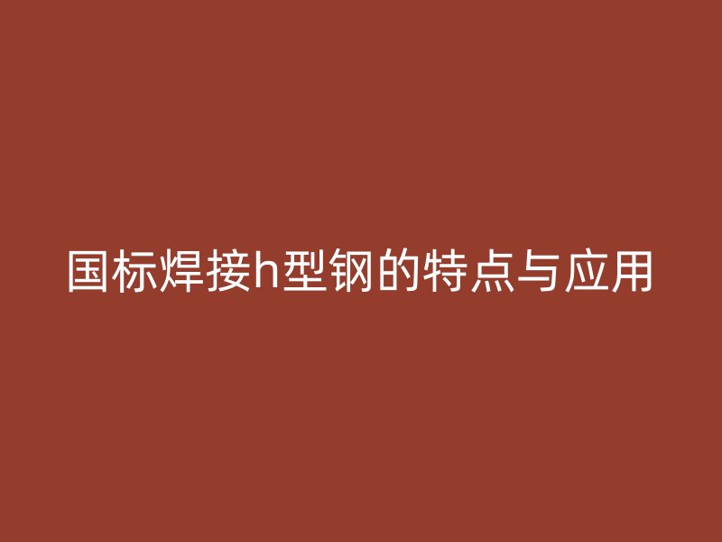 國標(biāo)焊接h型鋼的特點(diǎn)與應(yīng)用