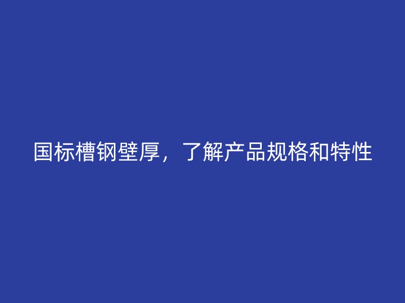 國標槽鋼壁厚，了解產(chǎn)品規(guī)格和特性