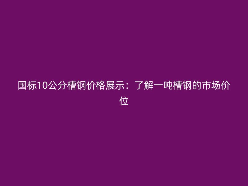 國標(biāo)10公分槽鋼價(jià)格展示：了解一噸槽鋼的市場(chǎng)價(jià)位