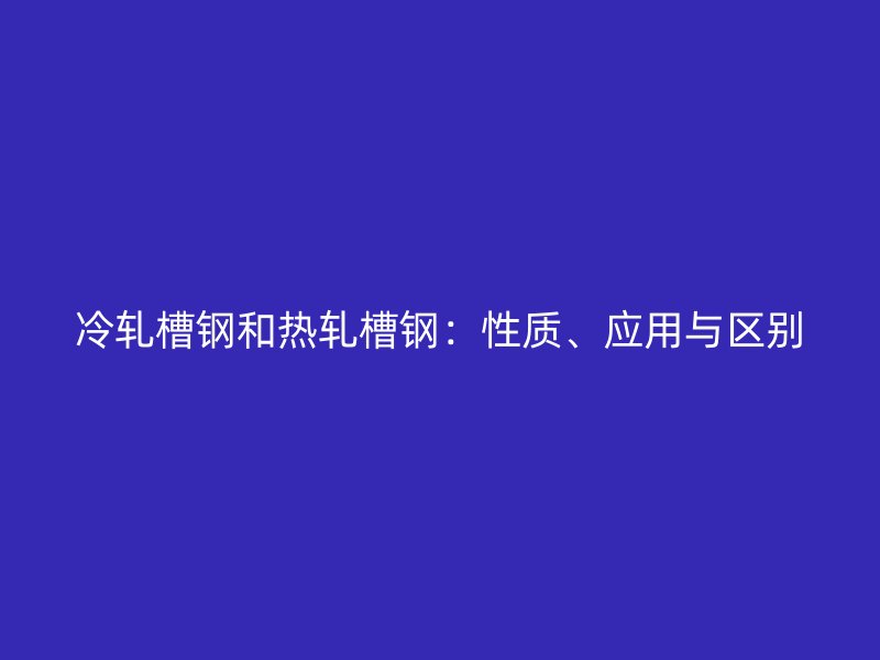 冷軋槽鋼和熱軋槽鋼：性質(zhì)、應(yīng)用與區(qū)別
