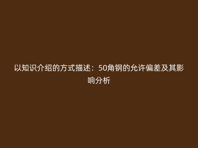 以知識(shí)介紹的方式描述：50角鋼的允許偏差及其影響分析