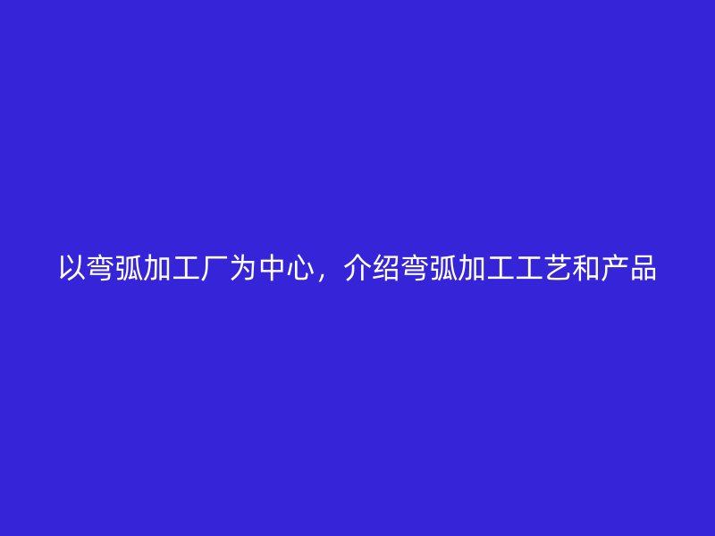 以彎弧加工廠為中心，介紹彎弧加工工藝和產(chǎn)品