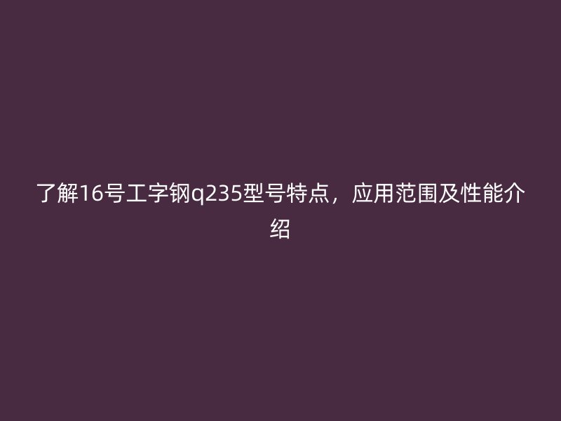 了解16號工字鋼q235型號特點，應(yīng)用范圍及性能介紹