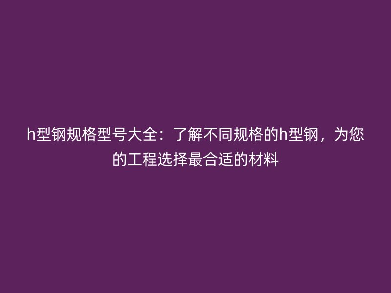 h型鋼規(guī)格型號大全：了解不同規(guī)格的h型鋼，為您的工程選擇最合適的材料