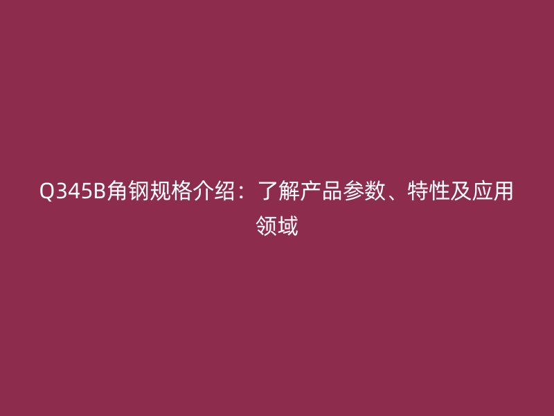 Q345B角鋼規(guī)格介紹：了解產(chǎn)品參數(shù)、特性及應(yīng)用領(lǐng)域