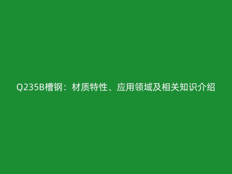 Q235B槽鋼：材質(zhì)特性、應用領(lǐng)域及相關(guān)知識介紹