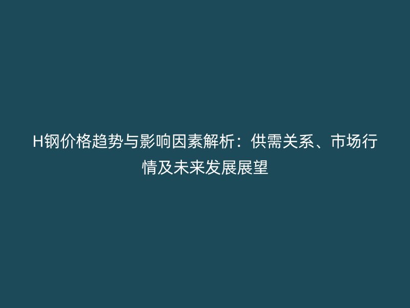 H鋼價(jià)格趨勢(shì)與影響因素解析：供需關(guān)系、市場(chǎng)行情及未來發(fā)展展望