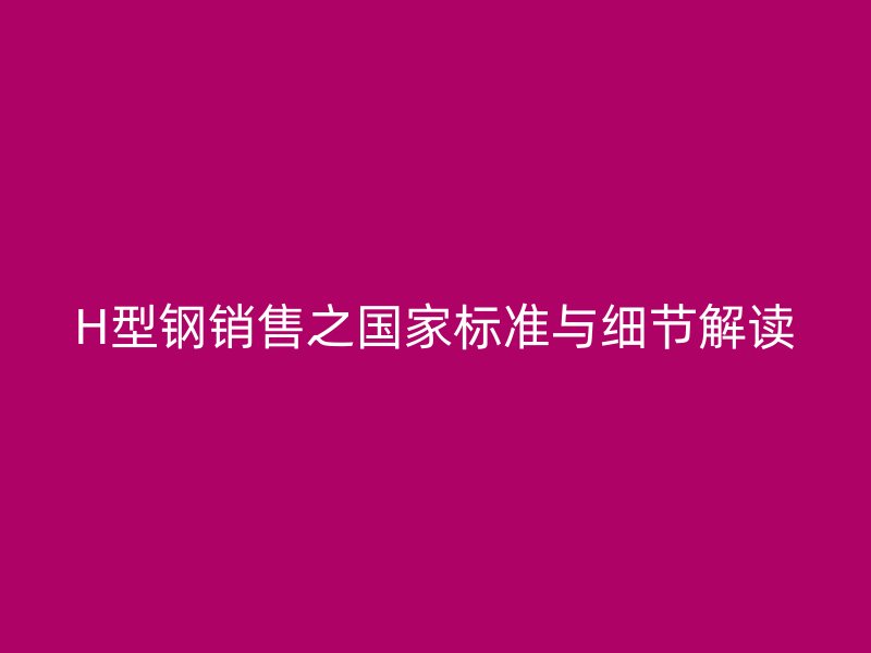 H型鋼銷(xiāo)售之國(guó)家標(biāo)準(zhǔn)與細(xì)節(jié)解讀