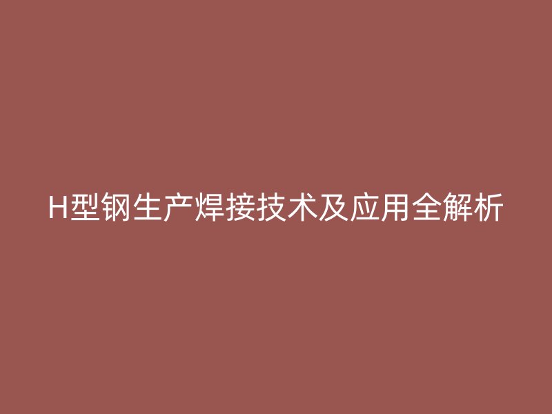 H型鋼生產(chǎn)焊接技術(shù)及應(yīng)用全解析