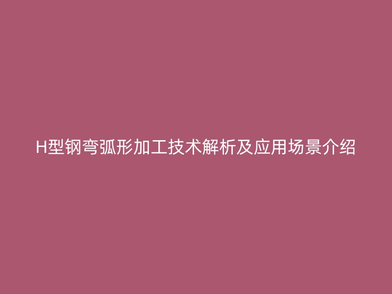 H型鋼彎弧形加工技術(shù)解析及應用場景介紹