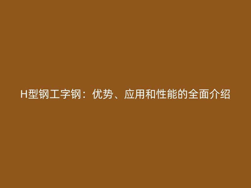 H型鋼工字鋼：優(yōu)勢(shì)、應(yīng)用和性能的全面介紹