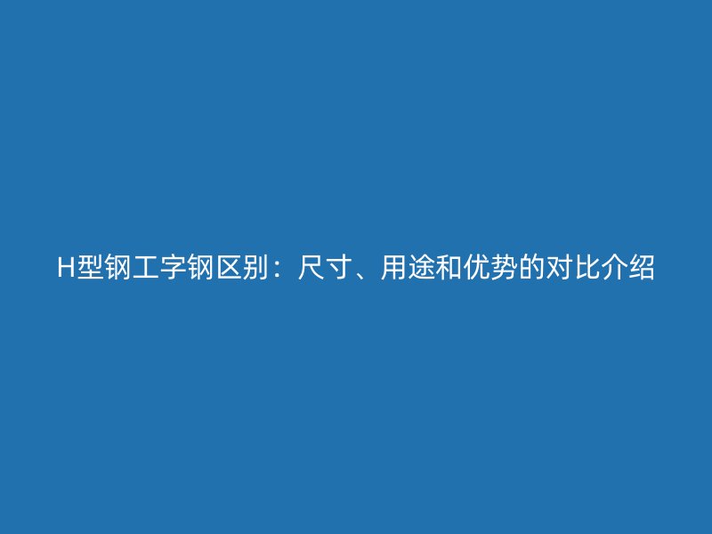 H型鋼工字鋼區(qū)別：尺寸、用途和優(yōu)勢(shì)的對(duì)比介紹